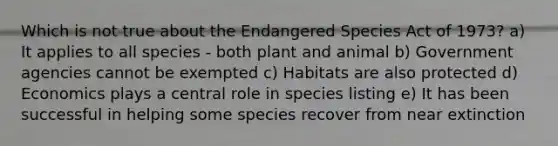 Which is not true about the Endangered Species Act of 1973? a) It applies to all species - both plant and animal b) Government agencies cannot be exempted c) Habitats are also protected d) Economics plays a central role in species listing e) It has been successful in helping some species recover from near extinction