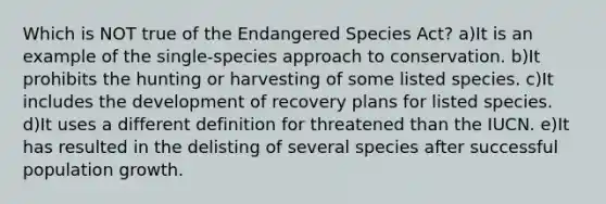 Which is NOT true of the Endangered Species Act? a)It is an example of the single-species approach to conservation. b)It prohibits the hunting or harvesting of some listed species. c)It includes the development of recovery plans for listed species. d)It uses a different definition for threatened than the IUCN. e)It has resulted in the delisting of several species after successful population growth.