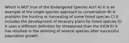 Which is NOT true of the Endangered Species Act? A) It is an example of the single-species approach to conservation B) It prohibits the hunting or harvesting of some listed species C) It includes the development of recovery plans for listed species D) It uses a different definition for threatened than the IUCN E) It has resulted in the delisting of several species after successful population growth