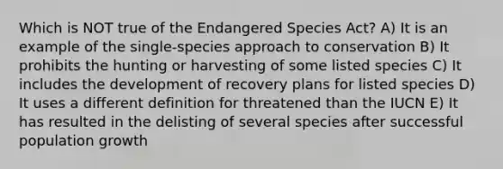 Which is NOT true of the Endangered Species Act? A) It is an example of the single-species approach to conservation B) It prohibits the hunting or harvesting of some listed species C) It includes the development of recovery plans for listed species D) It uses a different definition for threatened than the IUCN E) It has resulted in the delisting of several species after successful population growth