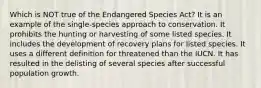 Which is NOT true of the Endangered Species Act? It is an example of the single-species approach to conservation. It prohibits the hunting or harvesting of some listed species. It includes the development of recovery plans for listed species. It uses a different definition for threatened than the IUCN. It has resulted in the delisting of several species after successful population growth.