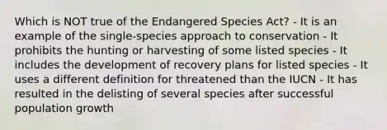 Which is NOT true of the Endangered Species Act? - It is an example of the single-species approach to conservation - It prohibits the hunting or harvesting of some listed species - It includes the development of recovery plans for listed species - It uses a different definition for threatened than the IUCN - It has resulted in the delisting of several species after successful population growth