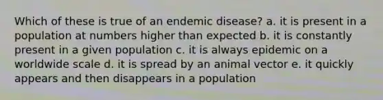 Which of these is true of an endemic disease? a. it is present in a population at numbers higher than expected b. it is constantly present in a given population c. it is always epidemic on a worldwide scale d. it is spread by an animal vector e. it quickly appears and then disappears in a population