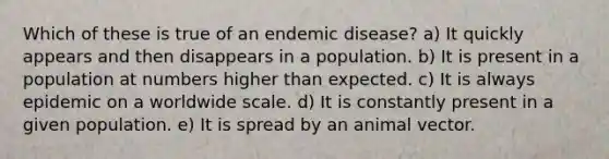 Which of these is true of an endemic disease? a) It quickly appears and then disappears in a population. b) It is present in a population at numbers higher than expected. c) It is always epidemic on a worldwide scale. d) It is constantly present in a given population. e) It is spread by an animal vector.