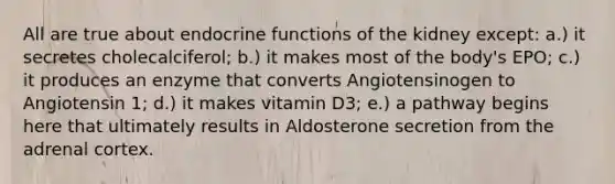 All are true about endocrine functions of the kidney except: a.) it secretes cholecalciferol; b.) it makes most of the body's EPO; c.) it produces an enzyme that converts Angiotensinogen to Angiotensin 1; d.) it makes vitamin D3; e.) a pathway begins here that ultimately results in Aldosterone secretion from the adrenal cortex.