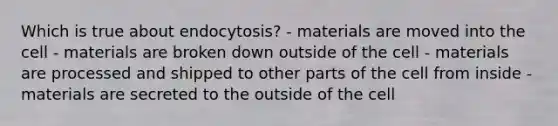 Which is true about endocytosis? - materials are moved into the cell - materials are broken down outside of the cell - materials are processed and shipped to other parts of the cell from inside - materials are secreted to the outside of the cell