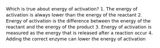 Which is true about energy of activation? 1. The energy of activation is always lower than the energy of the reactant 2. Energy of activation is the difference between the energy of the reactant and the energy of the product 3. Energy of activation is measured as the energy that is released after a reaction occur 4. Adding the correct enzyme can lower the energy of activation