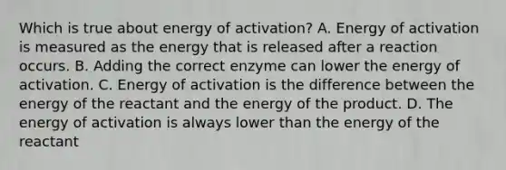 Which is true about energy of activation? A. Energy of activation is measured as the energy that is released after a reaction occurs. B. Adding the correct enzyme can lower the energy of activation. C. Energy of activation is the difference between the energy of the reactant and the energy of the product. D. The energy of activation is always lower than the energy of the reactant