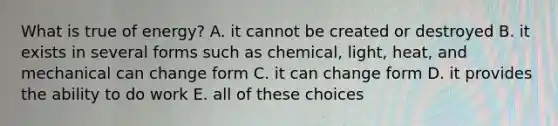 What is true of energy? A. it cannot be created or destroyed B. it exists in several forms such as chemical, light, heat, and mechanical can change form C. it can change form D. it provides the ability to do work E. all of these choices