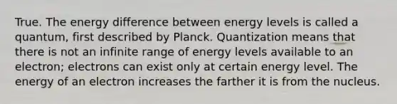 True. The energy difference between energy levels is called a quantum, first described by Planck. Quantization means that there is not an infinite range of energy levels available to an electron; electrons can exist only at certain energy level. The energy of an electron increases the farther it is from the nucleus.