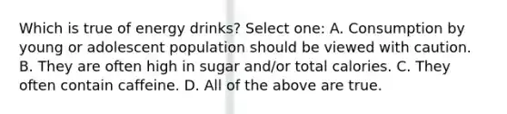 Which is true of energy drinks? Select one: A. Consumption by young or adolescent population should be viewed with caution. B. They are often high in sugar and/or total calories. C. They often contain caffeine. D. All of the above are true.