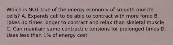 Which is NOT true of the energy economy of smooth muscle cells? A. Expands cell to be able to contract with more force B. Takes 30 times longer to contract and relax than skeletal muscle C. Can maintain same contractile tensions for prolonged times D. Uses less than 1% of energy cost