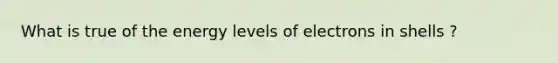 What is true of the energy levels of electrons in shells ?