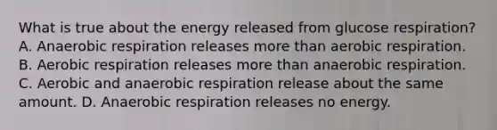 What is true about the energy released from glucose respiration? A. Anaerobic respiration releases more than aerobic respiration. B. Aerobic respiration releases more than anaerobic respiration. C. Aerobic and anaerobic respiration release about the same amount. D. Anaerobic respiration releases no energy.