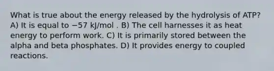 What is true about the energy released by the hydrolysis of ATP? A) It is equal to −57 kJ/mol . B) The cell harnesses it as heat energy to perform work. C) It is primarily stored between the alpha and beta phosphates. D) It provides energy to coupled reactions.