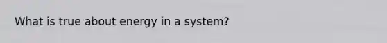 What is true about energy in a system?