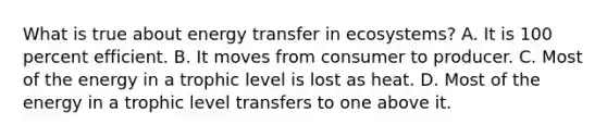 What is true about energy transfer in ecosystems? A. It is 100 percent efficient. B. It moves from consumer to producer. C. Most of the energy in a trophic level is lost as heat. D. Most of the energy in a trophic level transfers to one above it.