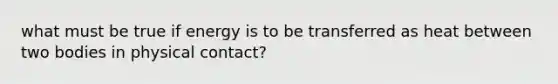 what must be true if energy is to be transferred as heat between two bodies in physical contact?