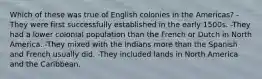 Which of these was true of English colonies in the Americas? -They were first successfully established in the early 1500s. -They had a lower colonial population than the French or Dutch in North America. -They mixed with the Indians more than the Spanish and French usually did. -They included lands in North America and the Caribbean.