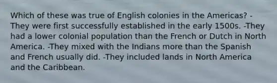 Which of these was true of English colonies in the Americas? -They were first successfully established in the early 1500s. -They had a lower colonial population than the French or Dutch in North America. -They mixed with the Indians more than the Spanish and French usually did. -They included lands in North America and the Caribbean.