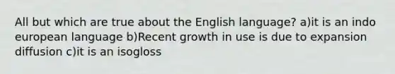 All but which are true about the English language? a)it is an indo european language b)Recent growth in use is due to expansion diffusion c)it is an isogloss