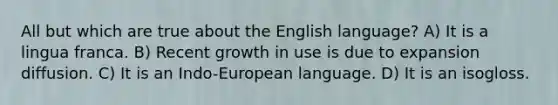 All but which are true about the English language? A) It is a lingua franca. B) Recent growth in use is due to expansion diffusion. C) It is an Indo-European language. D) It is an isogloss.