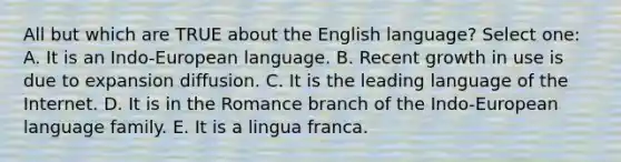 All but which are TRUE about the English language? Select one: A. It is an Indo-European language. B. Recent growth in use is due to expansion diffusion. C. It is the leading language of the Internet. D. It is in the Romance branch of the Indo-European language family. E. It is a lingua franca.