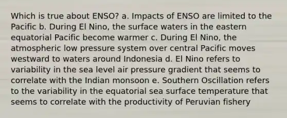 Which is true about ENSO? a. Impacts of ENSO are limited to the Pacific b. During El Nino, the surface waters in the eastern equatorial Pacific become warmer c. During El Nino, the atmospheric low pressure system over central Pacific moves westward to waters around Indonesia d. El Nino refers to variability in the sea level air pressure gradient that seems to correlate with the Indian monsoon e. Southern Oscillation refers to the variability in the equatorial sea surface temperature that seems to correlate with the productivity of Peruvian fishery