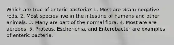 Which are true of enteric bacteria? 1. Most are Gram-negative rods. 2. Most species live in the intestine of humans and other animals. 3. Many are part of the normal flora. 4. Most are are aerobes. 5. Proteus, Escherichia, and Enterobacter are examples of enteric bacteria.