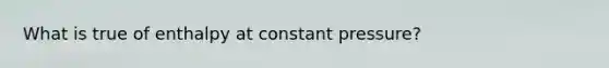 What is true of enthalpy at constant pressure?