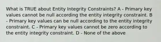 What is TRUE about Entity Integrity Constraints? A - Primary key values cannot be null according the entity integrity constraint. B - Primary key values can be null according to the entity integrity constraint. C - Primary key values cannot be zero according to the entity integrity constraint. D - None of the above