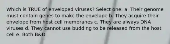 Which is TRUE of enveloped viruses? Select one: a. Their genome must contain genes to make the envelope b. They acquire their envelope from host cell membranes c. They are always DNA viruses d. They cannot use budding to be released from the host cell e. Both B&D