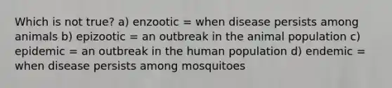 Which is not true? a) enzootic = when disease persists among animals b) epizootic = an outbreak in the animal population c) epidemic = an outbreak in the human population d) endemic = when disease persists among mosquitoes