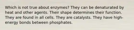 Which is not true about enzymes? They can be denaturated by heat and other agents. Their shape determines their function. They are found in all cells. They are catalysts. They have high-energy bonds between phosphates.