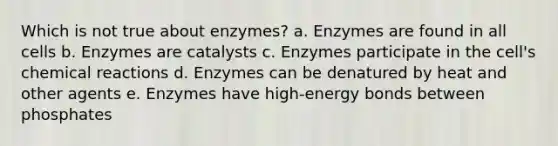 Which is not true about enzymes? a. Enzymes are found in all cells b. Enzymes are catalysts c. Enzymes participate in the cell's chemical reactions d. Enzymes can be denatured by heat and other agents e. Enzymes have high-energy bonds between phosphates