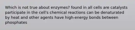 Which is not true about enzymes? found in all cells are catalysts participate in the cell's chemical reactions can be denaturated by heat and other agents have high-energy bonds between phosphates