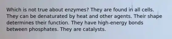 Which is not true about enzymes? They are found in all cells. They can be denaturated by heat and other agents. Their shape determines their function. They have high-energy bonds between phosphates. They are catalysts.