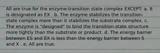 All are true for the enzyme-transition state complex EXCEPT: a. It is designated as EX . b. The enzyme stabilizes the transition-state complex more than it stabilizes the substrate complex. c. The enzyme is "designed" to bind the transition-state structure more tightly than the substrate or product. d. The energy barrier between ES and EX is less than the energy barrier between S and X . e. All are true.