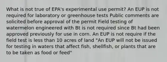 What is not true of EPA's experimental use permit? An EUP is not required for laboratory or greenhouse tests Public comments are solicited before approval of the permit Field testing of watermelon engineered with Bt is not required since Bt had been approved previously for use in corn. An EUP is not require if the field test is less than 10 acres of land "An EUP will not be issued for testing in waters that affect fish, shellfish, or plants that are to be taken as food or feed"