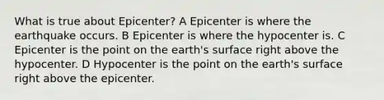 What is true about Epicenter? A Epicenter is where the earthquake occurs. B Epicenter is where the hypocenter is. C Epicenter is the point on the earth's surface right above the hypocenter. D Hypocenter is the point on the earth's surface right above the epicenter.