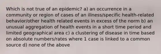 Which is not true of an epidemic? a) an occurrence in a community or region of cases of an illness/specific health-related behavior/other health related events in excess of the norm b) an unusual aggregation of health events in a short time period and limited geographical area c) a clustering of disease in time based on absolute numbers/rates where 1 case is linked to a common source d) none of the above