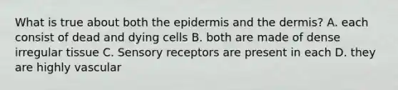 What is true about both the epidermis and the dermis? A. each consist of dead and dying cells B. both are made of dense irregular tissue C. Sensory receptors are present in each D. they are highly vascular