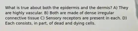 What is true about both <a href='https://www.questionai.com/knowledge/kBFgQMpq6s-the-epidermis' class='anchor-knowledge'>the epidermis</a> and <a href='https://www.questionai.com/knowledge/kEsXbG6AwS-the-dermis' class='anchor-knowledge'>the dermis</a>? A) They are highly vascular. B) Both are made of dense irregular <a href='https://www.questionai.com/knowledge/kYDr0DHyc8-connective-tissue' class='anchor-knowledge'>connective tissue</a> C) Sensory receptors are present in each. D) Each consists, in part, of dead and dying cells.