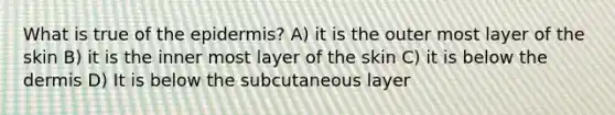 What is true of the epidermis? A) it is the outer most layer of the skin B) it is the inner most layer of the skin C) it is below the dermis D) It is below the subcutaneous layer