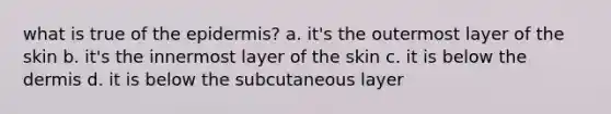 what is true of the epidermis? a. it's the outermost layer of the skin b. it's the innermost layer of the skin c. it is below the dermis d. it is below the subcutaneous layer