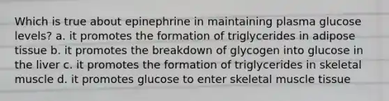 Which is true about epinephrine in maintaining plasma glucose levels? a. it promotes the formation of triglycerides in adipose tissue b. it promotes the breakdown of glycogen into glucose in the liver c. it promotes the formation of triglycerides in skeletal muscle d. it promotes glucose to enter skeletal <a href='https://www.questionai.com/knowledge/kMDq0yZc0j-muscle-tissue' class='anchor-knowledge'>muscle tissue</a>