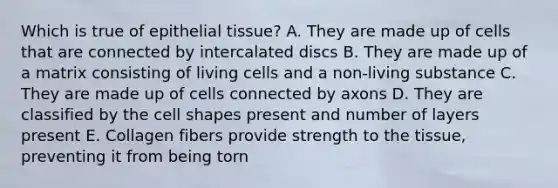 Which is true of epithelial tissue? A. They are made up of cells that are connected by intercalated discs B. They are made up of a matrix consisting of living cells and a non-living substance C. They are made up of cells connected by axons D. They are classified by the cell shapes present and number of layers present E. Collagen fibers provide strength to the tissue, preventing it from being torn