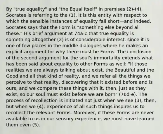 By "true equality" and "the Equal itself" in premises (2)-(4), Socrates is referring to the (1). It is this entity with respect to which the sensible instances of equality fall short—and indeed, Socrates says that the Form is "something else beyond all these." His brief argument at 74a-c that true equality is something altogether (2) is of considerable interest, since it is one of few places in the middle dialogues where he makes an explicit argument for why there must be Forms. The conclusion of the second argument for the soul's immortality extends what has been said about equality to other Forms as well: "If those realities we are always talking about exist, the Beautiful and the Good and all that kind of reality, and we refer all the things we perceive to that reality, discovering that it existed before and is ours, and we compare these things with it, then, just as they exist, so our soul must exist before we are born" (76d-e). The process of recollection is initiated not just when we see (3), then, but when we (4); experience of all such things inspires us to recollect the relevant Forms. Moreover, if these Forms are never available to us in our sensory experience, we must have learned them even (5).