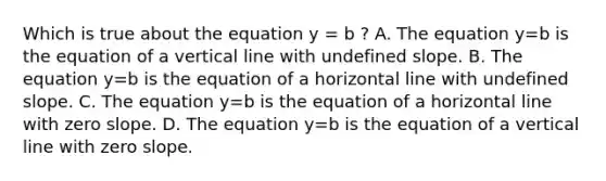 Which is true about the equation y = b ​? A. The equation y=b is the equation of a <a href='https://www.questionai.com/knowledge/k6j3Z69xQg-vertical-line' class='anchor-knowledge'>vertical line</a> with undefined slope. B. The equation y=b is the equation of a horizontal line with undefined slope. C. The equation y=b is the equation of a horizontal line with <a href='https://www.questionai.com/knowledge/kx2HPWQCrl-zero-slope' class='anchor-knowledge'>zero slope</a>. D. The equation y=b is the equation of a vertical line with zero slope.