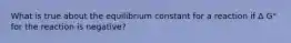 What is true about the equilibrium constant for a reaction if Δ G° for the reaction is negative?